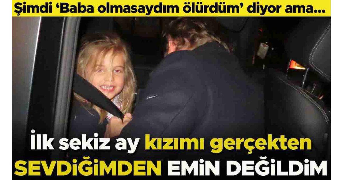 Şimdi 'Baba olmasaydım ölürdüm' diyor ama... 'İlk sekiz ay kızımı gerçekten sevdiğimden emin değildim' 