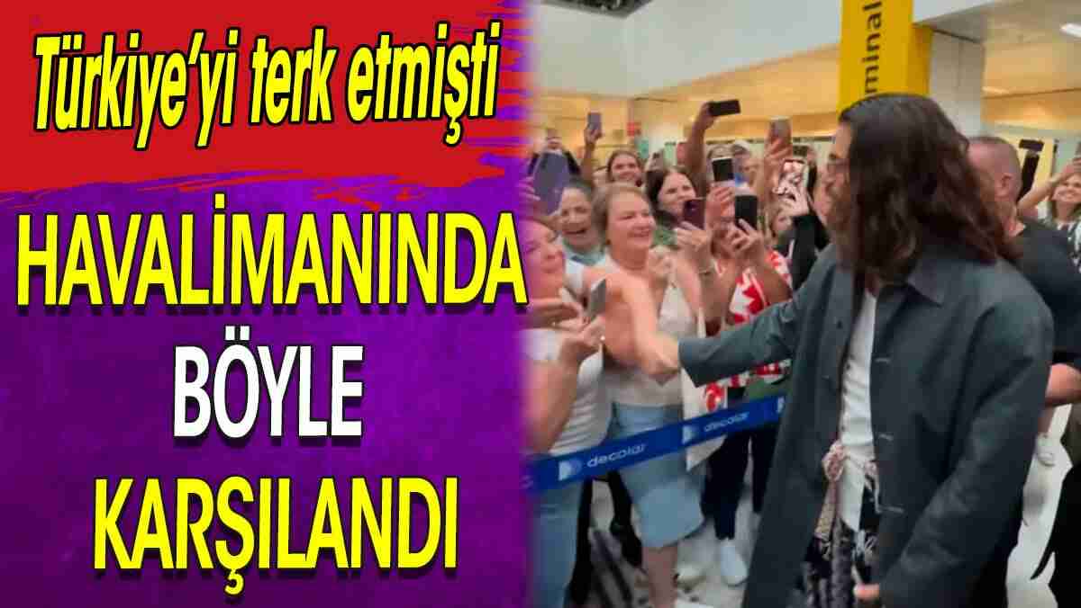 Havalimanında böyle karşılandı. Türkiye'yi terk etmişti 